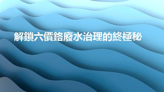 解鎖六價鉻廢水治理的終極秘密！